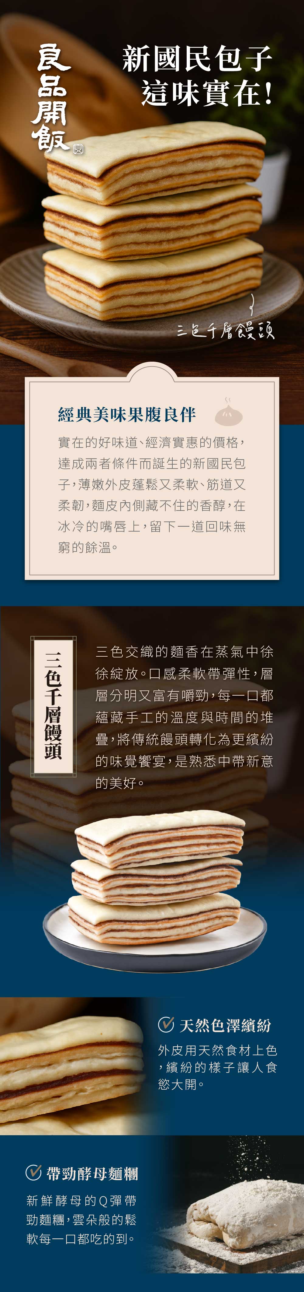 新國民包子這味實在!經典美味果腹良伴實在的好味道、經濟實惠的價格達成兩者條件而誕生的新國民包子,薄嫩外皮蓬鬆又柔軟、筋道又柔韌,麵皮內側藏不住的香醇,在冰冷的嘴唇上,留下一道回味無窮的餘溫。三色千層饅頭三色交織的麵香在蒸氣中徐徐綻放。口感柔軟帶彈性,層層分明又富有嚼勁,每一口都蘊藏手工的溫度與時間的堆疊,將傳統饅頭轉化為更繽紛的味覺饗宴,是熟悉中帶新意的美好。 天然色澤繽紛外皮用天然食材上色,繽紛的樣子讓人食慾大開。帶勁酵母麵糰新鮮酵母的Q彈帶勁麵糰,雲朵般的鬆軟每一口都吃的到。