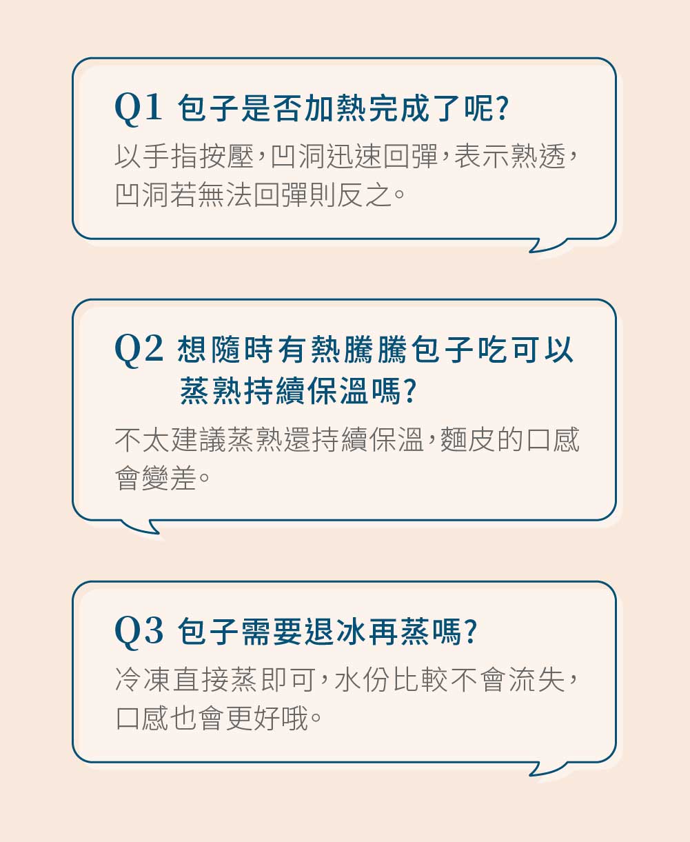 Q1 包子是否加熱完成了呢?以手指按壓,凹洞迅速回彈,表示熟透,凹洞若無法回彈則反之。Q2 想隨時有熱騰騰包子吃可以蒸熟持續保溫嗎?不太建議蒸熟還持續保溫,麵皮的口感會變差。Q3 包子需要退冰再蒸嗎?冷凍直接蒸即可,水份比較不會流失,口感也會更好哦。
