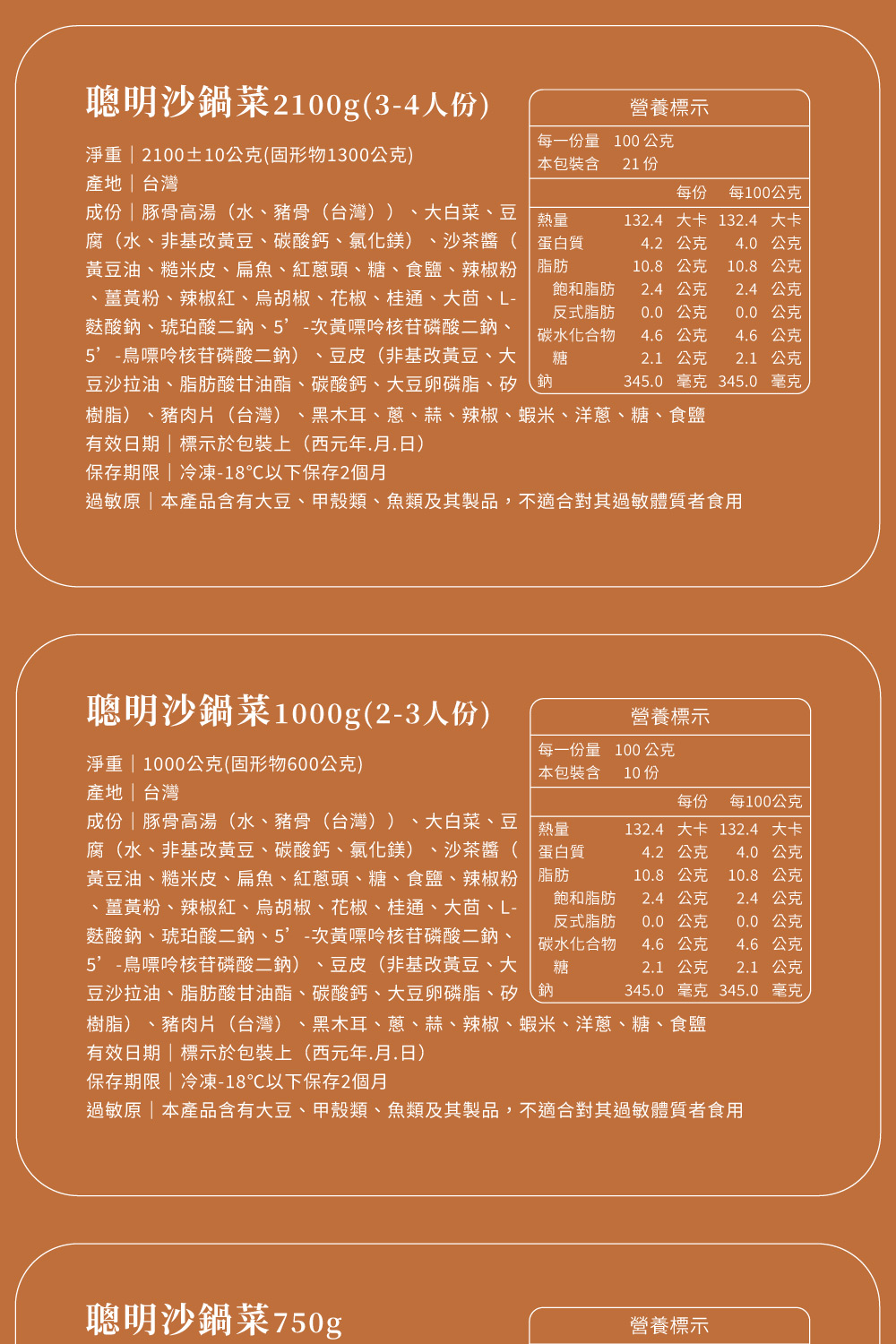 聰明沙鍋菜2100g(3-4人份)淨重  2100±10公克(固形物1300公克)產地台灣營養標示每一份量100公克本包裝含 21 份每份每100公克熱量蛋白質脂肪飽和脂肪反式脂肪碳水化合物糖1324大卡 1324 大卡42 公克40公克10.8公克10.8公克2.4公克2.4公克0.0公克0.0公克4.6公克4.6公克2.1 公克2.1公克345.0 毫克 345.0毫克成份豚骨高湯(水、豬骨(台灣)) 、大白菜、豆腐(水、非基改黃豆、碳酸鈣、氯化鎂)、沙茶醬(黃豆油、糙米皮、扁魚、紅蔥頭、糖、食鹽、辣椒粉、薑黃粉、辣椒紅、胡椒、花椒、桂通、大茴、L-麩酸鈉、琥珀酸二鈉、次黃嘌呤核苷磷酸二鈉、鳥嘌呤核苷磷酸二鈉)、豆皮(非基改黃豆、大豆沙拉油、脂肪酸甘油酯、碳酸鈣、大豆卵磷脂、矽鈉樹脂)、豬肉片(台灣)、黑木耳、蔥、蒜、辣椒、蝦米、洋蔥、糖、食鹽有效日期|標示於包裝上(西元年.月.日)保存期限|冷凍-18℃以下保存2個月過敏原|本產品含有大豆、甲殼類、魚類及其製品,不適合對其過敏體質者食用聰明沙鍋菜1000g(2-3人份)淨重 | 1000公克(固形物600公克)營養標示每一份量 100公克本包裝含10份產地|台灣每份 每100公克成份|豚骨高湯(水、豬骨(台灣))、大白菜、豆腐(水、非基改黃豆、碳酸鈣、氯化鎂) 、沙茶醬(黃豆油、糙米皮、扁魚、紅蔥頭、糖、食鹽、辣椒粉、薑黃粉、辣椒紅、胡椒、花椒、桂通、大茴、L-麩酸鈉、琥珀酸二鈉、次黃嘌呤核苷磷酸二鈉、5-鳥嘌呤核苷磷酸二鈉)、豆皮(非基改黃豆、大豆沙拉油、脂肪酸甘油酯、碳酸鈣、大豆卵磷脂、矽鈉熱量蛋白質脂肪132.4 大卡 132.4 大卡4.2公克4.0公克10.8公克10.8公克2.1 公克345.0 毫克 345.0 毫克樹脂)、豬肉片(台灣)、黑木耳、蔥、蒜、辣椒、蝦米、洋蔥、糖、食鹽有效日期|標示於包裝上(西元年.月.日)保存期限|冷凍-18℃以下保存2個月過敏原|本產品含有大豆、甲殼類、魚類及其製品,不適合對其過敏體質者食用飽和脂肪反式脂肪碳水化合物糖2.4公克2.4 公克0.0 公克0.0公克4.6公克4.6公克2.1 公克聰明沙鍋菜750g營養標示
