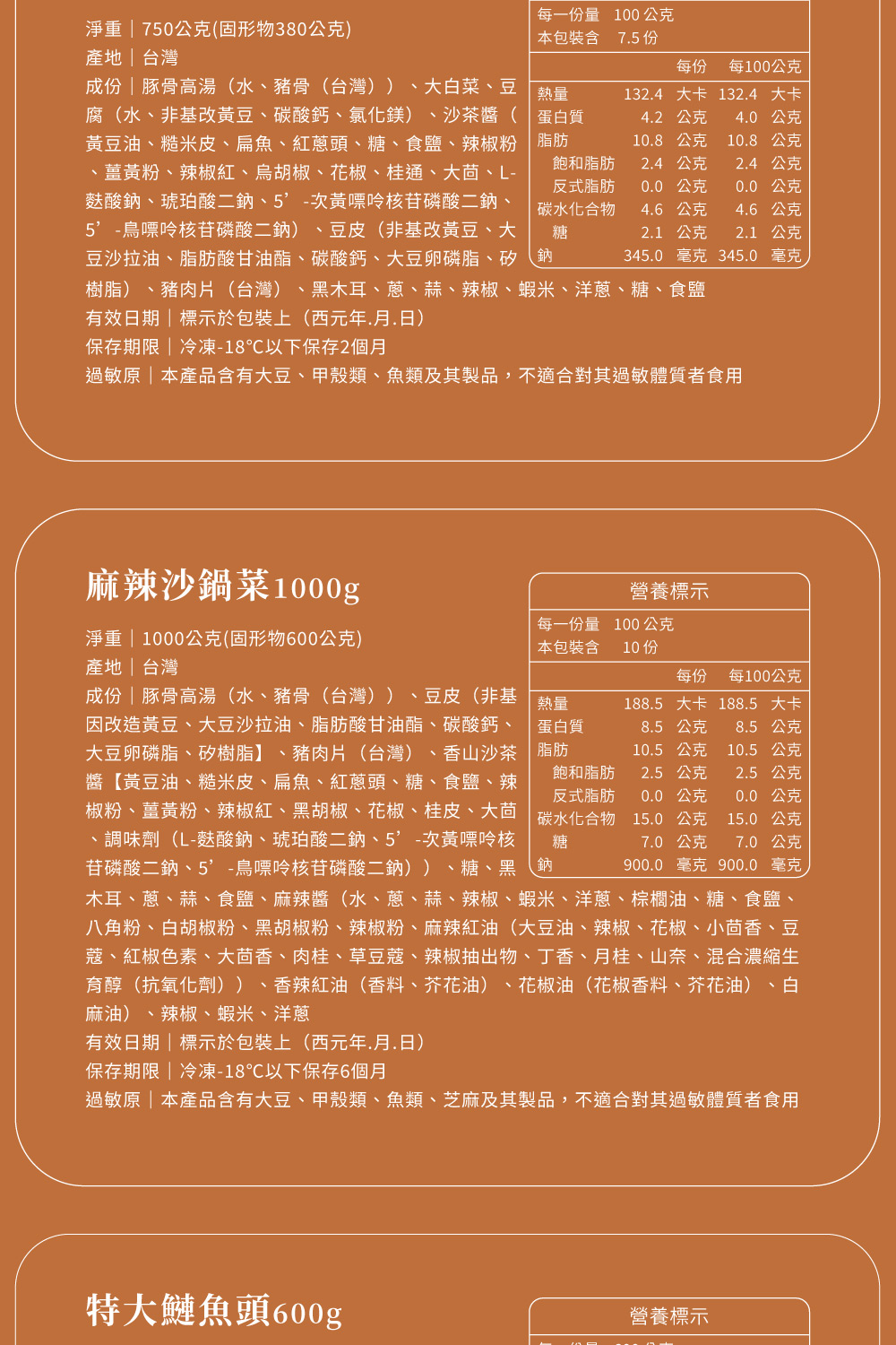 淨重  750公克(固形物380公克)產地台灣每一份量100公克本包裝含 75份每份 每100公克成份豚骨高湯(水豬骨(台灣))、大白菜、豆熱量1324大卡 1324 大卡腐(水、非基改黃豆、碳酸鈣、氯化鎂)、沙茶醬(蛋白質黃豆油、糙米皮、扁魚、紅蔥頭、糖、食鹽、辣椒粉 脂肪、薑黃粉、辣椒紅、胡椒、花椒、桂通、大茴、L-麩酸、琥珀酸二鈉、次黃嘌呤核苷磷酸二鈉、鳥嘌呤核苷磷酸二鈉) 、豆皮(非基改黃豆、大豆沙拉油、脂肪酸甘油酯、碳酸鈣、大豆卵磷脂、矽、鈉4.2公克4.0 公克10.8公克10.8公克飽和脂肪反式脂肪碳水化合物糖2.4公克2.4公克0.0公克0.0公克4.6公克4.6公克2.1 公克2.1公克345.0 毫克 345.0毫克樹脂)、豬肉片(台灣)、黑木耳、蔥、蒜、辣椒、蝦米、洋蔥、糖、食鹽有效日期標示於包裝上(西元年..日)保存期限 冷凍-18℃以下保存2個月過敏原|本產品含有大豆、甲殼類、魚類及其製品,不適合過敏體質者食用麻辣沙鍋菜1000g淨重 | 1000公克(固形物600公克)產地|台灣營養標示每一份量 100公克本包裝含10份每份每100公克熱量蛋白質脂肪188.5大卡 188.5 大卡8.5 公克8.5 公克10.5 公克10.5 公克飽和脂肪反式脂肪2.5 公克2.5公克0.0公克0.0公克15.0公克7.0公克900.0 毫克7.0公克900.0 毫克成份|豚骨高湯(水、豬骨(台灣))、豆皮(非基因改造黃豆、大豆沙拉油、脂肪酸甘油酯、碳酸鈣、大豆卵磷脂、矽樹脂】、豬肉片(台灣)、香山沙茶醬黃豆油、糙米皮、扁魚、紅蔥頭、糖、食鹽、辣椒粉、薑黃粉、辣椒紅、黑胡椒、花椒、桂皮、大茴 碳水化合物 15.0 公克、調味劑(L-麩酸鈉、琥珀酸二鈉、5-次黃嘌呤核 糖苷磷酸二鈉、5-鳥嘌呤核苷磷酸二鈉))、糖、黑鈉木耳、蔥、蒜、食鹽、麻辣醬(水、蔥、蒜、辣椒、蝦米、洋蔥、棕櫚油、糖、食鹽、八角粉、白胡椒粉、黑胡椒粉、辣椒粉、麻辣紅油(大豆油、辣椒、花椒、小茴香、豆蔻、紅椒色素、大茴香、肉桂、草豆蔻、辣椒抽出物、丁香、月桂、山奈、混合濃縮生育醇(抗氧化劑))、香辣紅油(香料、芥花油)、花椒油(花椒香料、芥花油)、白麻油)、辣椒、蝦米、洋蔥有效日期|標示於包裝上(西元年.月.日)保存期限|冷凍-18℃以下保存6個月過敏原|本產品含有大豆、甲殼類、魚類、芝麻及其製品,不適合對其過敏體質者食用特大頭600g營養標示