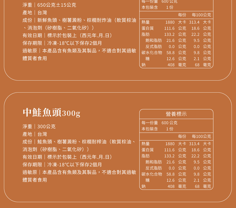 淨重  650公克15公克產地台灣每一份量本包裝含600公克1份每份 每100公克成份|新鮮魚頭、樹薯澱粉、棕櫚耐炸油(軟質棕油熱量1880 大卡 3134 大卡、消泡劑(矽樹脂、二氧化矽))有效日期|標示於包裝上(西元年月.日)蛋白質脂肪111.6公克18.6公克133.2公克22.2公克飽和脂肪21.6公克9.5公克保存期限|冷凍-18℃以下保存2個月反式脂肪0.0 公克0.0公克過敏原|本產品含有魚類及其製品,不適合對其過敏 碳水化合物 58.8公克9.8公克體質者食用糖12.6公克2.1公克鈉408 毫克68 毫克中鮭魚頭300g營養標示淨重 | 300公克每一份量本包裝含600公克1份產地|台灣成份鮭魚頭、樹薯澱粉、棕櫚耐榨油(軟質棕油、消泡劑(矽樹脂、二氧化矽))有效日期|標示於包裝上(西元年.月.日)熱量蛋白質脂肪每份 每100公克1880 大卡 313.4 大卡111.6公克 18.6公克133.2 公克22.2 公克飽和脂肪21.6 公克9.5公克保存期限|冷凍-18℃以下保存2個月反式脂肪0.0公克0.0公克過敏原|本產品含有魚類及其製品,不適合其過敏 碳水化合物 58.8公克9.8公克體質者食用糖12.6公克2.1公克鈉408 毫克68 毫克